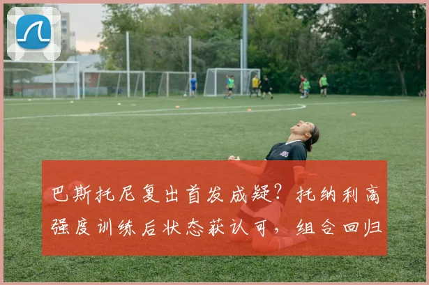 巴斯托尼复出首发成疑?托纳利高强度训练后状态获认可,组合回归引期待