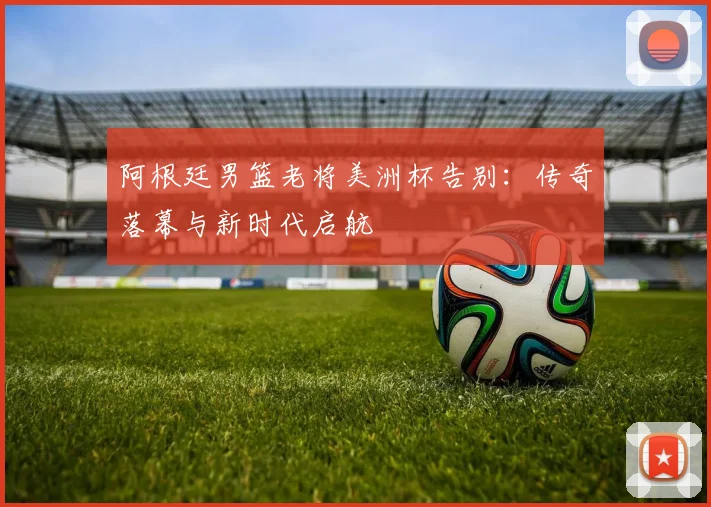 阿根廷男篮老将美洲杯告别:传奇落幕与新时代启航