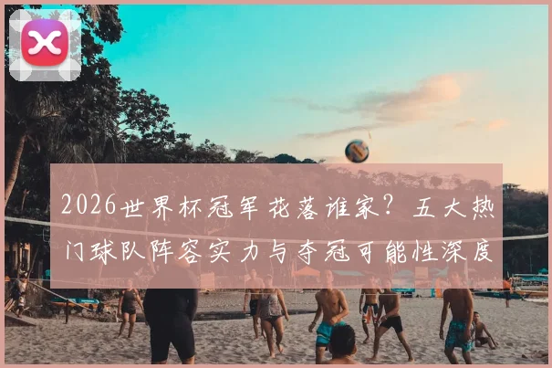 2026世界杯冠军花落谁家?五大热门球队阵容实力与夺冠可能性深度解析