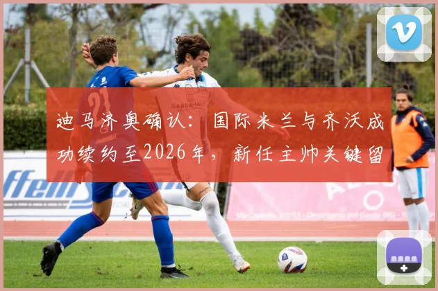迪马济奥确认:国际米兰与齐沃成功续约至2026年,新任主帅关键留队决策曝光