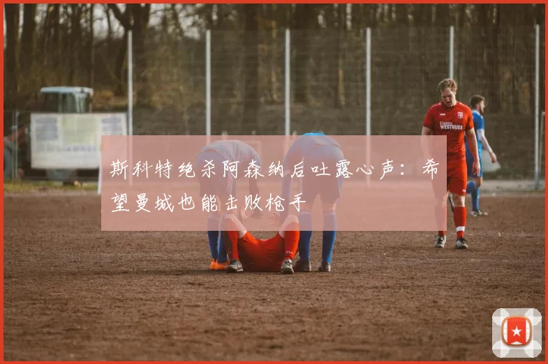 斯科特绝杀阿森纳后吐露心声:希望曼城也能击败枪手