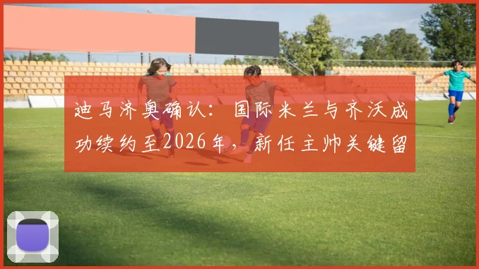 迪马济奥确认:国际米兰与齐沃成功续约至2026年,新任主帅关键留队决策曝光