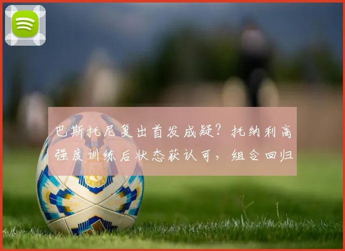巴斯托尼复出首发成疑？托纳利高强度训练后状态获认可，组合回归引期待