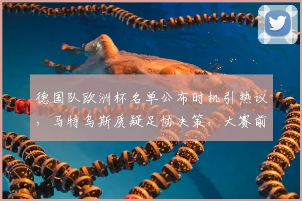 德国队欧洲杯名单公布时机引热议,马特乌斯质疑足协决策,大赛前如何影响球队备战?