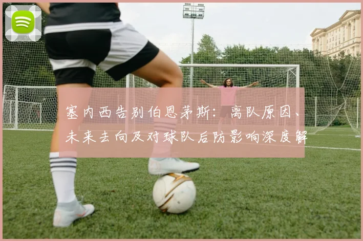 塞内西告别伯恩茅斯：离队原因、未来去向及对球队后防影响深度解析