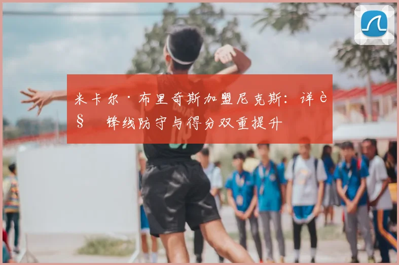 米卡尔·布里奇斯加盟尼克斯:详解锋线防守与得分双重提升